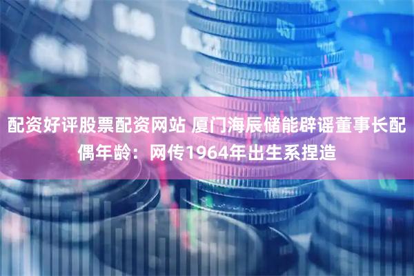配资好评股票配资网站 厦门海辰储能辟谣董事长配偶年龄：网传1964年出生系捏造