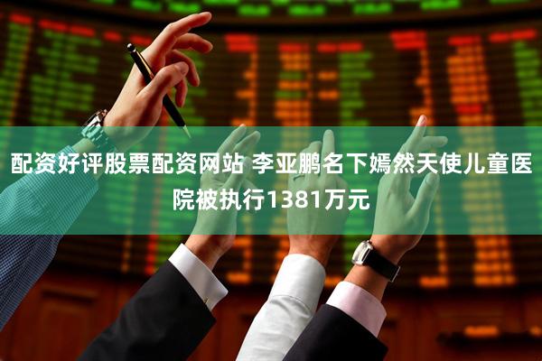 配资好评股票配资网站 李亚鹏名下嫣然天使儿童医院被执行1381万元