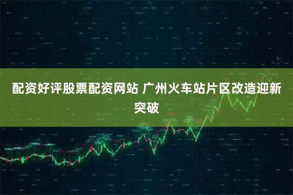 配资好评股票配资网站 广州火车站片区改造迎新突破