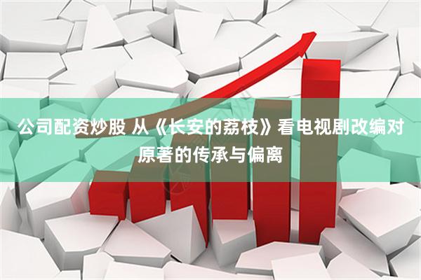 公司配资炒股 从《长安的荔枝》看电视剧改编对原著的传承与偏离