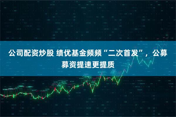 公司配资炒股 绩优基金频频“二次首发”，公募募资提速更提质