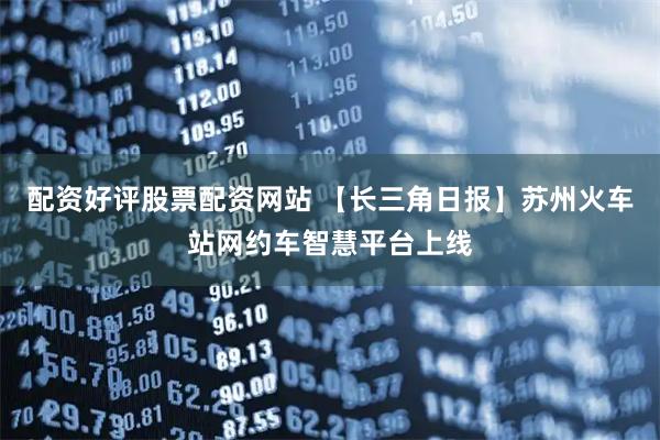 配资好评股票配资网站 【长三角日报】苏州火车站网约车智慧平台上线