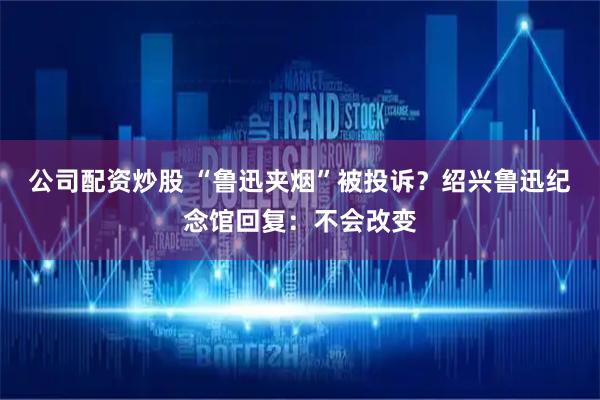 公司配资炒股 “鲁迅夹烟”被投诉？绍兴鲁迅纪念馆回复：不会改变