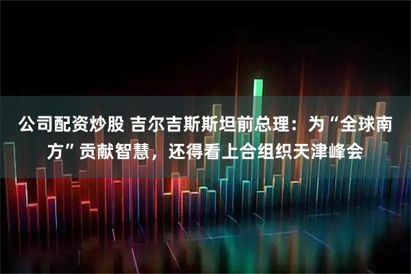 公司配资炒股 吉尔吉斯斯坦前总理：为“全球南方”贡献智慧，还得看上合组织天津峰会