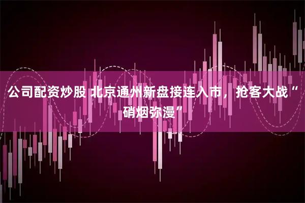 公司配资炒股 北京通州新盘接连入市，抢客大战“硝烟弥漫”
