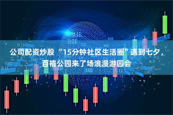 公司配资炒股 “15分钟社区生活圈”遇到七夕，百禧公园来了场浪漫游园会