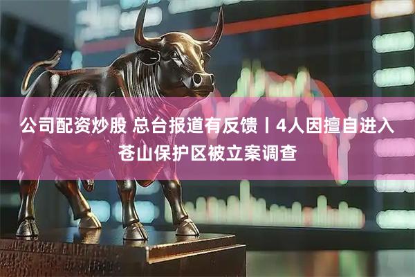 公司配资炒股 总台报道有反馈丨4人因擅自进入苍山保护区被立案调查