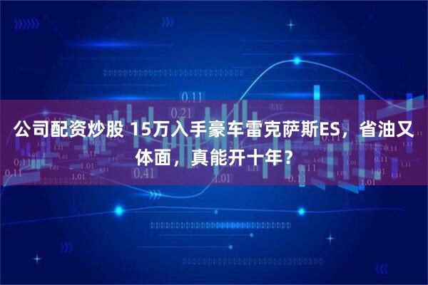 公司配资炒股 15万入手豪车雷克萨斯ES，省油又体面，真能开十年？