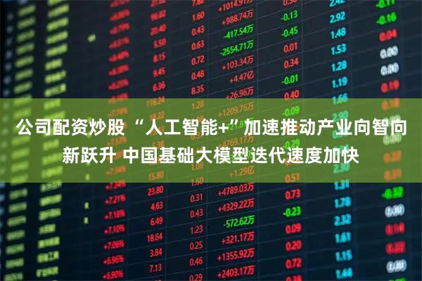 公司配资炒股 “人工智能+”加速推动产业向智向新跃升 中国基础大模型迭代速度加快