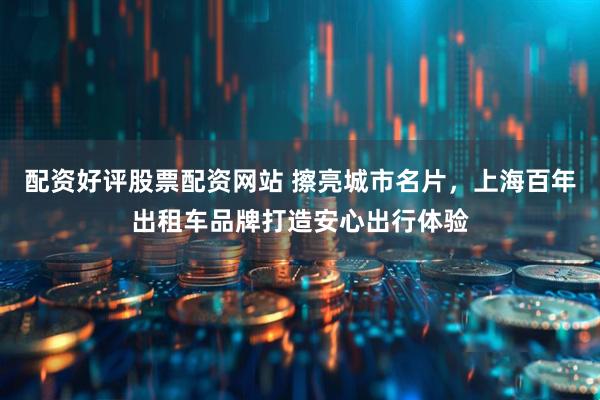 配资好评股票配资网站 擦亮城市名片，上海百年出租车品牌打造安心出行体验