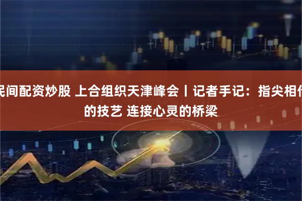 民间配资炒股 上合组织天津峰会丨记者手记：指尖相传的技艺&#32;连接心灵的桥梁