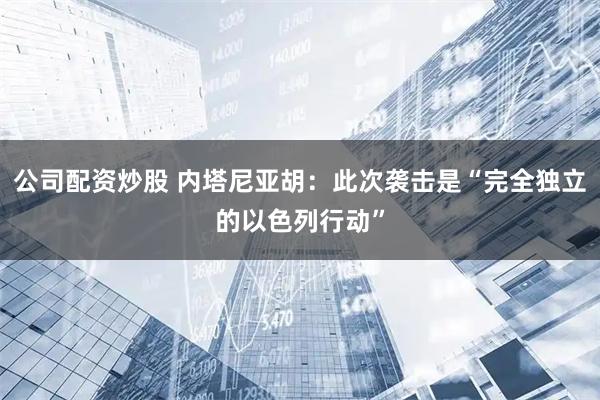 公司配资炒股 内塔尼亚胡：此次袭击是“完全独立的以色列行动”