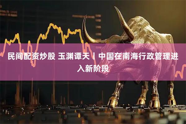 民间配资炒股 玉渊谭天丨中国在南海行政管理进入新阶段