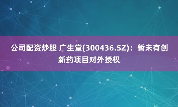 公司配资炒股 广生堂(300436.SZ)：暂未有创新药项目对外授权