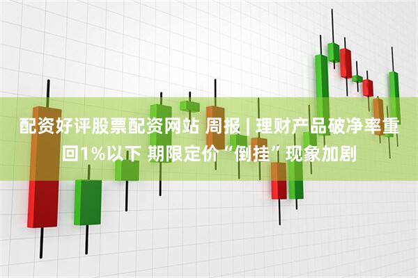 配资好评股票配资网站 周报 | 理财产品破净率重回1%以下 期限定价“倒挂”现象加剧