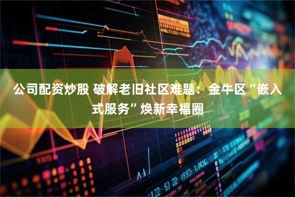 公司配资炒股 破解老旧社区难题：金牛区“嵌入式服务”焕新幸福圈