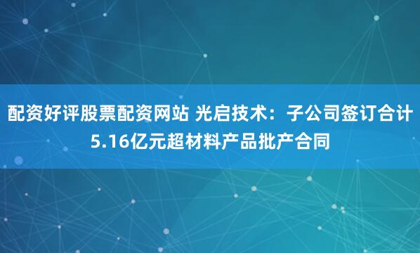 配资好评股票配资网站 光启技术:子公司签订合计5.16亿元超材料产品批产合同