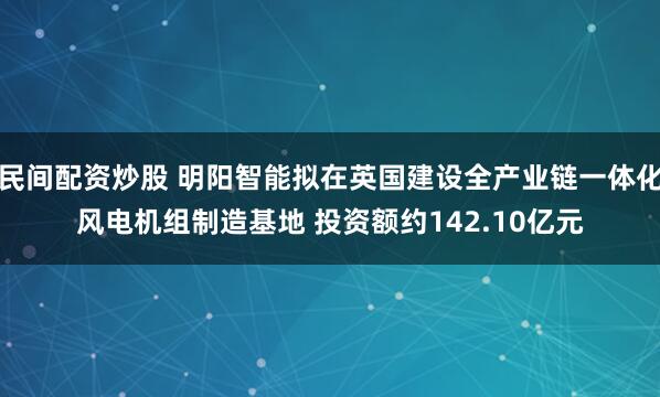 民间配资炒股 明阳智能拟在英国建设全产业链一体化风电机组制造基地 投资额约142.10亿元