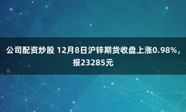 公司配资炒股 12月8日沪锌期货收盘上涨0.98%，报23285元