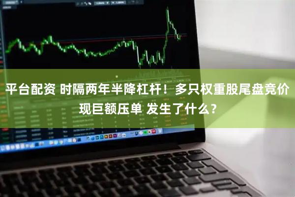 平台配资 时隔两年半降杠杆！多只权重股尾盘竞价现巨额压单 发生了什么？