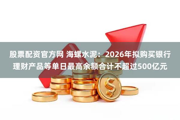 股票配资官方网 海螺水泥：2026年拟购买银行理财产品等单日最高余额合计不超过500亿元