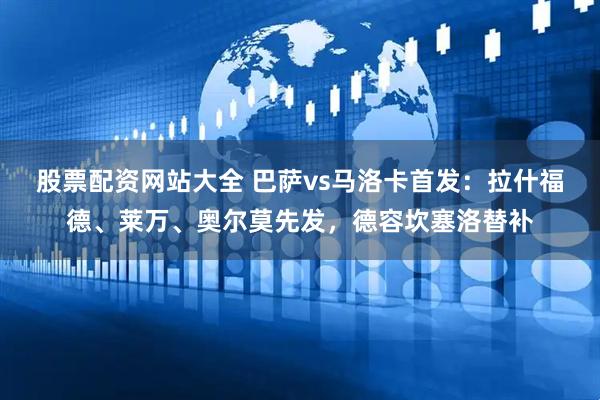 股票配资网站大全 巴萨vs马洛卡首发：拉什福德、莱万、奥尔莫先发，德容坎塞洛替补