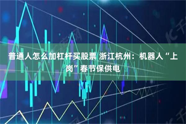 普通人怎么加杠杆买股票 浙江杭州：机器人“上岗”春节保供电
