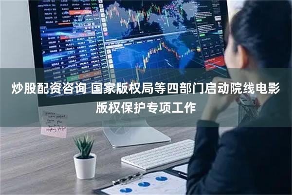 炒股配资咨询 国家版权局等四部门启动院线电影版权保护专项工作
