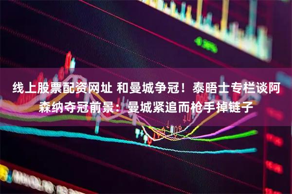 线上股票配资网址 和曼城争冠！泰晤士专栏谈阿森纳夺冠前景：曼城紧追而枪手掉链子