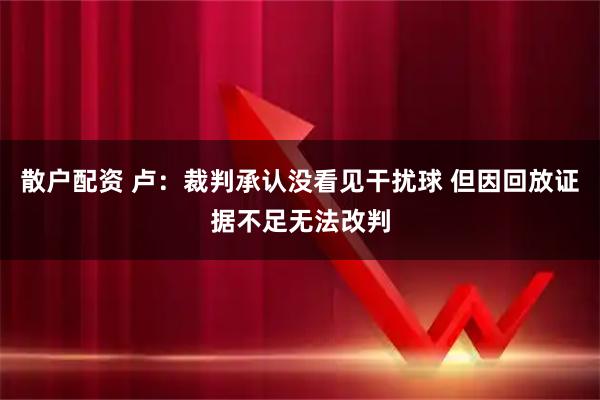 散户配资 卢：裁判承认没看见干扰球 但因回放证据不足无法改判