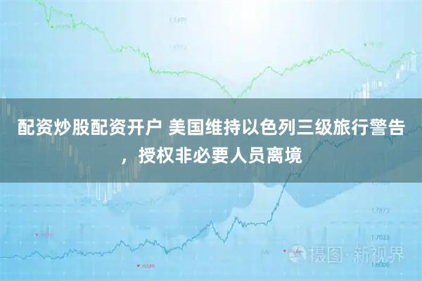 配资炒股配资开户 美国维持以色列三级旅行警告，授权非必要人员离境