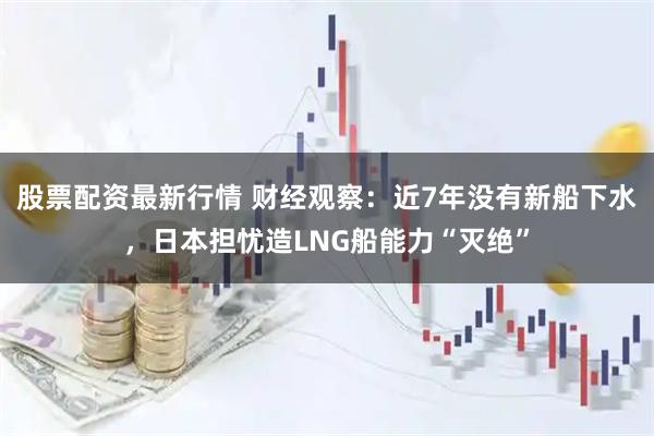 股票配资最新行情 财经观察:近7年没有新船下水,日本担忧造LNG船能力“灭绝”