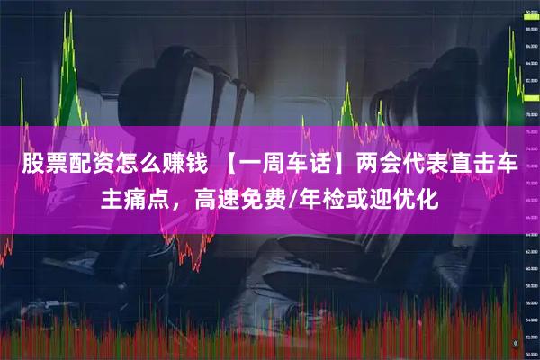 股票配资怎么赚钱 【一周车话】两会代表直击车主痛点，高速免费/年检或迎优化