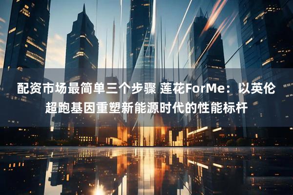 配资市场最简单三个步骤 莲花ForMe：以英伦超跑基因重塑新能源时代的性能标杆