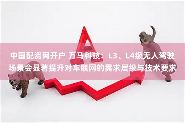 中国配资网开户 万马科技：L3、L4级无人驾驶场景会显著提升对车联网的需求层级与技术要求
