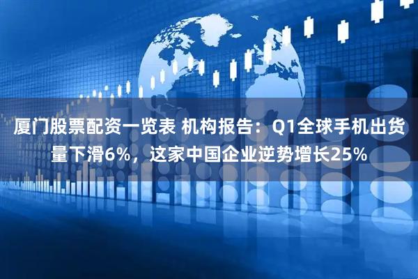 厦门股票配资一览表 机构报告：Q1全球手机出货量下滑6%，这家中国企业逆势增长25%