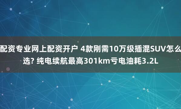 配资专业网上配资开户 4款刚需10万级插混SUV怎么选? 纯电续航最高301km亏电油耗3.2L