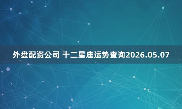 外盘配资公司 十二星座运势查询2026.05.07