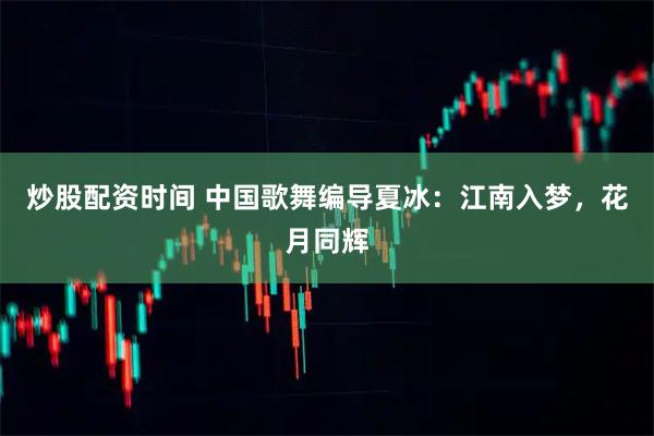 炒股配资时间 中国歌舞编导夏冰：江南入梦，花月同辉