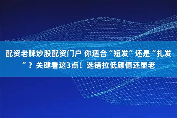 配资老牌炒股配资门户 你适合“短发”还是“扎发”？关键看这3点！选错拉低颜值还显老