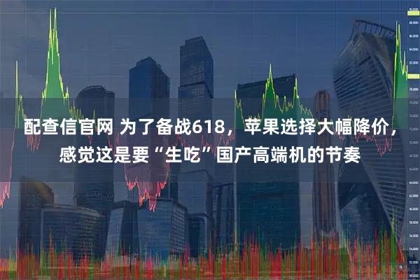 配查信官网 为了备战618，苹果选择大幅降价，感觉这是要“生吃”国产高端机的节奏