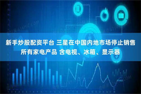 新手炒股配资平台 三星在中国内地市场停止销售所有家电产品 含电视、冰箱、显示器