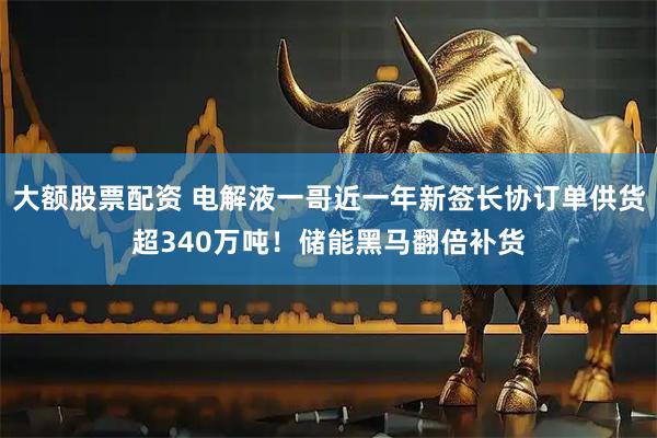 大额股票配资 电解液一哥近一年新签长协订单供货超340万吨！储能黑马翻倍补货