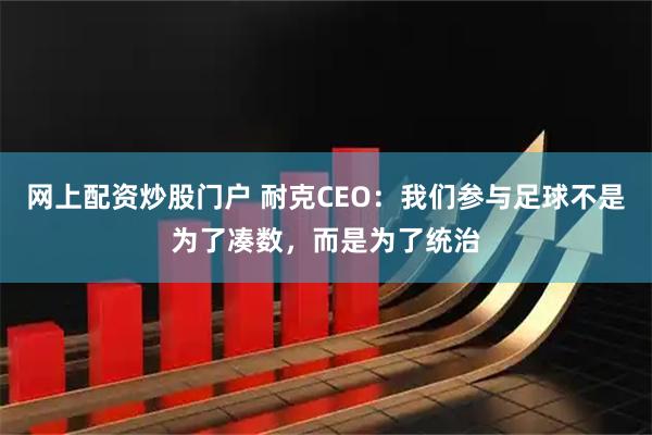 网上配资炒股门户 耐克CEO:我们参与足球不是为了凑数,而是为了统治