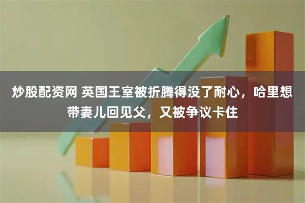 炒股配资网 英国王室被折腾得没了耐心,哈里想带妻儿回见父,又被争议卡住